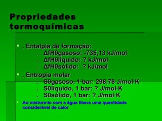 Propriedades termoquímicas . Entalpia de formação:          .   ΔfH0gasoso: -735,13 kJ/mol         .   ΔfH0líquido: ? kJ/mol         .   ΔfH0sólido:  ? kJ/mol  . Entropia molar          .   S0gasoso, 1 bar: 298,78 J/mol·K         .   S0líquido, 1 bar: ? J/mol·K         .   S0sólido, 1 bar: ? J/mol·K Ao mistura-lo com a água libera uma quantidade considerável de calor 