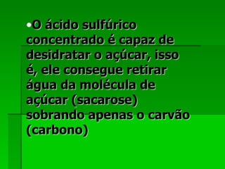 O ácido sulfúrico concentrado é capaz de desidratar o açúcar, isso é, ele consegue retirar água da molécula de açúcar (sacarose) sobrando apenas o carvão (carbono)  