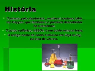 História Cunhado pelo alquimista , medieval iraniano Jabir ibn Hayyan, que também é o provável descobridor da substância. O ácido sulfúrico, H2SO4, é um ácido mineral forte.  O antigo nome do ácido sulfúrico era  Zayt al-Zaj , ou óleo de vitríolo.  