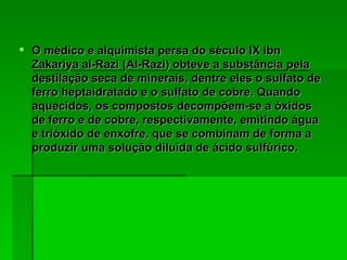 O médico e alquimista persa do século IX ibn Zakariya al-Razi (Al-Razi) obteve a substância pela destilação seca de minerais, dentre eles o sulfato de ferro heptaidratado e o sulfato de cobre. Quando aquecidos, os compostos decompõem-se a óxidos de ferro e de cobre, respectivamente, emitindo água e trióxido de enxofre, que se combinam de forma a produzir uma solução diluída de ácido sulfúrico.  