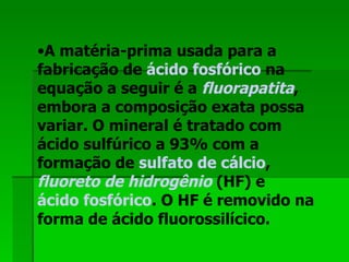 A matéria-prima usada para a fabricação de  ácido fosfórico  na equação a seguir é a  fluorapatita , embora a composição exata possa variar. O mineral é tratado com ácido sulfúrico a 93% com a formação de  sulfato de cálcio ,  fluoreto de hidrogênio  (HF) e  ácido fosfórico . O HF é removido na forma de ácido fluorossilícico.  