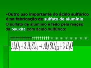 Outro uso importante do ácido sulfúrico é na fabricação de  sulfato de alumínio .   O sulfato de alumínio é feito pela reação da  bauxita  com ácido sulfúrico:                                                         