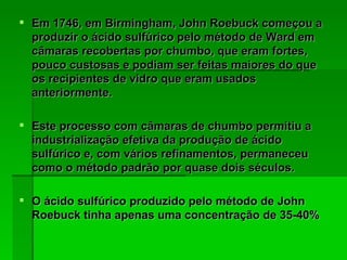 Em 1746, em Birmingham, John Roebuck começou a produzir o ácido sulfúrico pelo método de Ward em câmaras recobertas por chumbo, que eram fortes, pouco custosas e podiam ser feitas maiores do que os recipientes de vidro que eram usados anteriormente. Este processo com câmaras de chumbo permitiu a industrialização efetiva da produção de ácido sulfúrico e, com vários refinamentos, permaneceu como o método padrão por quase dois séculos. O ácido sulfúrico produzido pelo método de John Roebuck tinha apenas uma concentração de 35-40%   