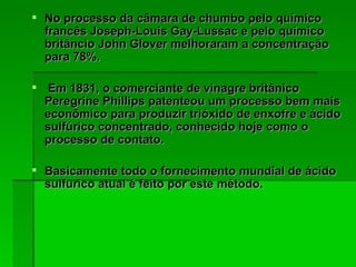 No processo da câmara de chumbo pelo químico francês Joseph-Louis Gay-Lussac e pelo químico britâncio John Glover melhoraram a concentração para 78%. Em 1831, o comerciante de vinagre britânico Peregrine Phillips patenteou um processo bem mais econômico para produzir trióxido de enxofre e ácido sulfúrico concentrado, conhecido hoje como o processo de contato. Basicamente todo o fornecimento mundial de ácido sulfurico atual é feito por este método. 