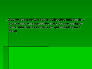 .  O ácido sulfúrico tem várias aplicações industriais e é produzido em quantidade maior do que qualquer outra substância (só perde em quantidade para a água)  