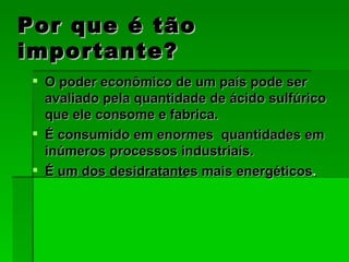 Por que é tão importante? O poder econômico de um país pode ser avaliado pela quantidade de ácido sulfúrico que ele consome e fabrica. É consumido em enormes  quantidades em inúmeros processos industriais. É um dos desidratantes mais energéticos . 