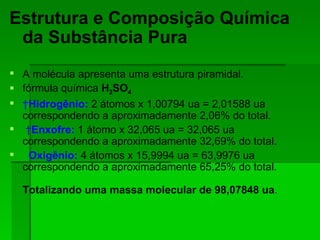 Estrutura e Composição Química da Substância Pura A molécula apresenta uma estrutura piramidal. fórmula química  H 2 SO 4    Hidrogênio:  2 átomos x 1,00794 ua = 2,01588 ua correspondendo a aproximadamente 2,06% do total.   Enxofre:  1 átomo x 32,065 ua = 32,065 ua correspondendo a aproximadamente 32,69% do total. Oxigênio:   4 átomos x 15,9994 ua = 63,9976 ua correspondendo a aproximadamente 65,25% do total. Totalizando uma massa molecular de 98,07848 ua . 