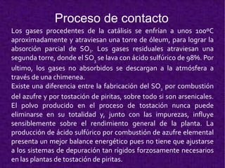 Proceso de contacto Los gases procedentes de la catálisis se enfrían a unos 100ºC aproximadamente y atraviesan una torre de óleum, para lograr la absorción parcial de SO 3 .  Los gases residuales atraviesan una segunda torre, donde el SO 3  se lava con ácido sulfúrico de 98%. Por ultimo, los gases no absorbidos se descargan a la atmósfera a través de una chimenea. Existe una diferencia entre la fabricación del SO 2  por combustión del azufre y por tostación de piritas, sobre todo si son arsenicales. El polvo producido en el proceso de tostación nunca puede eliminarse en su totalidad y, junto con las impurezas, influye sensiblemente sobre el rendimiento general de la planta.  La producción de ácido sulfúrico por combustión de azufre elemental presenta un mejor balance energético pues no tiene que ajustarse a los sistemas de depuración tan rígidos forzosamente necesarios en las plantas de tostación de piritas. 