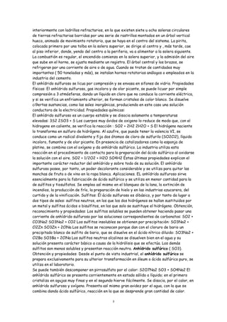 interiormente con ladrillos refractarios, en la que existen siete u ocho soleras circulares
de tierras refractarias barridas por una serie de rastrillos montados en un árbol vertical
hueco, animado de movimiento rotatorio, que se haya en el centro del sistema. La pirita,
colocada primero por una tolba en la solera superior, se dirige al centro y , más tarde, cae
al piso inferior, donde, yendo del centro a la periferia, va a alimentar a la solera siguiente.
La combustión es regular, el encendido comienza en la solera superior, y la admisión del aire
que sube en el horno, se ajusta mediante un registro. El árbol central y los brazos, se
refrigeran por una corriente de aire o de agua. Cuando se tratan de cantidades muy
importantes ( 50 toneladas y más), se instalan hornos rotatorios análogos o empleados en la
industria del cemento.
El anhídrido sulfuroso se licua por compresión y se envasa en sifones de vidrio. Propiedades
físicas: El anhídrido sulfuroso, gas incoloro y de olor picante, se puede licuar por simple
compresión a 3 atmósferas, dando un líquido en cloro que no conduce la corriente eléctrica,
y si se verifica un enfriamiento ulterior, se forman cristales de color blanco. Se disuelve
ci9ertas sustancias, como las sales inorgánicas, produciendo en este caso una solución
conductora de la electricidad. Propiedades químicas:
El anhídrido sulfuroso es un cuerpo estable y se disocia solamente a temperaturas
elevadas: 3S2 2SO3 + S Los cuerpos muy ávidos de oxigeno lo reduce de modo que, con el
hidrogeno en caliente, se verifica la reacción : SO2 + 2H2 2H2O + S El hidrógeno naciente
lo transforma en sulfuro de hidrógeno. Al azufre, que puede tener la valencia VI, se
conduce como un radical divalente y fija dos átomos de cloro de sulfurilo (SO2Cl2), líquido
incoloro, fumante y de olor picante. En presencia de catalizadores como la esponja de
platino, se combina con el oxígeno y da anhídrido sulfúrico. La industria utiliza esta
reacción en el procedimiento de contacto para la preparación del ácido sulfúrico al oxidarse
la solución con el aire. SO2 + 1/2O2 + H2O SO4H2 Éstas últimas propiedades explican el
importante carácter reductor del anhídrido y sobre todo de su solución. El anhídrido
sulfuroso posee, por tanto, un poder decolorante considerable y se utiliza para quitar las
manchas de fruta o de vino en la ropa blanca. Aplicaciones. EL anhídrido sulfuroso sirve
esencialmente para la fabricación de ácido sulfúrico y se utiliza en menor cantidad para la
de sulfitos y tiosulfatos. Se emplea así mismo en el blanqueo de la lana, la extinción de
incendios, la producción de frío, la preparación de hielo y en las industrias azucarera, del
curtido y de la vinificación. Sulfitos: Él ácido sulfuroso es dibásico, y por tanto da lugar a
dos tipos de sales: sulfitos neutros, en los que los dos hidrógenos se hallan sustituidos por
un metal y sulfitos ácidos o bisulfitos, en los que solo se sustituye el hidrógeno. Obtención,
reconocimiento y propiedades: Los sulfitos solubles se pueden obtener haciendo pasar una
corriente de anhídrido sulfuroso por las soluciones correspondientes de carbonatos: SO2 +
CO3Na2 SO3Na2 + CO2 Los sulfitos insolubles se obtienen por precipitación: SO3Na2 +
Cl2Zn SO3Zn + 2ClNa Los sulfitos se reconocen porque dan con el cloruro de bario un
precipitado blanco de sulfito de bario, que se disuelve en el ácido nítrico diluido: SO3Na2 +
Cl2Ba SO3Ba + 2ClNa Los sulfitos neutros alcalinos se disuelven bien en el agua y su
solución presenta carácter básico a causa de la hidrólisis que se efectúa. Los demás
sulfitos son menos solubles y presentan reacción neutra. Anhídrido sulfúrico ( SO3).
Obtención y propiedades: Desde el punto de vista industrial, el anhídrido sulfúrico se
prepara exclusivamente para su ulterior transformación en óleum o ácido sulfúrico puro, se
utiliza en el laboratorio.
Se puede también descomponer en pirrosulfato por el calor: S2O7Na2 SO3 + SO4Na2 El
anhídrido sulfúrico se presenta corrientemente en estado sólido o líquido; en el primero
cristaliza en agujas muy finas y en el segundo hierve fácilmente. Se disocia, por el calor, en
anhídrido sulfuroso y oxígeno. Presenta así mismo gran avidez por el agua, con la que se
combina dando ácido sulfúrico, reacción en la que se desprende gran cantidad de calor.

                                               3
 