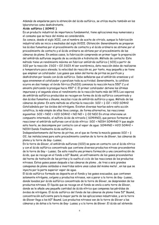 Además de empelarse para la obtención del ácido sulfúrico, se utiliza mucho también en los
laboratorios como deshidratante.
Ácido sulfúrico ( SO4H2 )
Es un producto industrial de importancia fundamental, tiene aplicaciones muy numerosas y
el consumo que se hace del mismo es considerable.
Se conoce, desde el siglo XIII, con el nombre de aceite de vitriolo, aunque la fabricación
industrial sólo se inicio a mediados del siglo XVIII. Obtención: Generalmente se preparan
los ácidos fumantes por el procedimiento de contacto y el ácido ordinario se obtiene por el
procedimiento de contacto y el ácido ordinario se obtiene por el procedimiento de las
cámaras de plomo. En ambos casos, la fabricación comprende en primer lugar la preparación
del anhídrido sulfuroso seguida de su oxidación e hidratación. Método de contacto: Este
método tiene un rendimiento máximo en fabricar anhídrido sulfúrico ( SO3) a partir de
SO2 por la reacción: 2SO2 + O2 2SO3 Al ser exotérmica, ésta reacción debe de realizarse
a temperatura poco elevada; la velocidad de reacción es, por tanto, muy pequeña y se tiene
que emplear un catalizador. Los gases que salen del horno de piritas se purifican y
deshidratan por lavado con ácido sulfúrico. Debe señalarse que el anhídrido arsenioso y el
agua envenenan el catalizador y paralizan toda su actividad. Generalmente, la catálisis
ocurre en dos tiempo: el óxido férrico (Fe2O3) comienza la reacción hacia 550° C y el
amianto platicando la prosigue hacia 450° C. El primer catalizador detiene las últimas
impurezas y el segundo eleva el rendimiento de la reacción hasta más del 95% Los vapores
de anhídrido sulfúrico producidos se recogen en forma de ácido sulfúrico concentrado y
dan ácidos fumantes u óleums, mezclas ricas de anhídrido sulfúrico y agua. Método de las
cámaras de plomo: En este método se efectúa la reacción: SO2 + ½ O2 + H2O SO4H2
Catolizándola por los óxidos del nitrógeno. Existen diversas teorías sobre esta acción
catalítica, la más simple de ellas lleva consigo, de forma alternativa, las reacciones
siguientes: SO2 + NO2 + H2O SO4H2 + NO NO + ½ O2 NO2 En otras interviene un
compuesto intermedio, el sulfato ácido de nitrosilo ( SO4HNO), que parece formarse al
reaccionar el anhídrido sulfuroso con el ácido nítrico: SO2 + NO3H SO4HNO Y que según
esta teoría, se descompone por contacto con el vapor de agua: SO4HNO + H2O SO4H2 +
NO3H Dando finalmente ácido sulfúrico.
Independientemente del horno de piritas, en el que se forma la mezcla gaseosa SO2 + ½
O2, las instalaciones para este procedimiento constan de la torre de Glover, las cámaras de
plomo y la torre de Gay- Lussac.
En la torre de Glover, el anhídrido sulfuroso (SO2) se pone en contacto con el ácido nítrico
y con el ácido sulfúrico concentrado que contiene diversos productos nitroso procendentes
de la torre de Gay – Lussac. De esto resulta una primera formación y una concentración de
ácido, que se recoge en el fondo a 60° Baumé, un enfriamiento de los gases procendentes
del horno de tostación de las piritas y la vuelta al ciclo de las reacciones de los productos
nitrosos. Estos gases pasan después a las cámaras de plomo , de tres a seis grandes
camapanas de plomo soldadas e invertidas sobre unas cubas del mismo metal , en las que se
inyecta por la parte superior vapor de agua.
El ácido sulfúrico formado se deposita en el fondo y los gases evacuados, que contienen
solamente nitrógeno, oxígeno y productos nitrosos, van a parar a la torre de Gay- Lussac,
donde lavados por ácido sulfúrico concentrado de la torre de Glover, se desprenden de los
productos nitrosos. El líquido que se recoge en el fondo se envía a esta torre de Glover,
donde se le añade una pequeña cantidad de ácido nítrico que compensa las pérdidas de
óxidos de nitrógeno. El ácido sulfúrico del fondo de las cámaras de plomo tiene 52° Baumé,
concentración suficiente para la mayor parte de las aplicaciones industriales, y en la torre
de Glover llega a los 60° Baumé. Los productos nitrosos van de la torre de Glover a las
cámaras y de éstas a la torre de Gay- Lussac y a la torre de Glover. El ácido así obtenido

                                              4
 