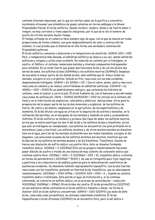contiene diversas impurezas, por lo que en ciertos casos, se le purifica y concentra,
haciéndole atravesar una atmósfera de gases calientes en torres análogas a la Glover.
Propiedades físicas: El ácido sulfúrico, líquido incoloro, inodoro, denso y de fuerte sabor a
vinagre, es muy corrosivo y tiene aspecto oleaginoso, por lo que se le dio el nombre de
aceite de vitriolo durante mucho tiempo.
El tiempo utilizado en el comercio lleva siempre algo de agua, con la que se mezcla en todas
proporciones de forma violenta, con gran desprendimiento de calor y contracción de
volumen, lo cual prueba que al disolverse en ella forma una verdadera combinación.
Propiedades químicas.
Él ácido sulfúrico comienza a disociarse a la temperatura de ebullición: SO4H2 SO3 + H20
Pero, a temperatura más elevada, el anhídrido sulfúrico se disocia a su vez, dando anhídrido
sulfuroso y oxígeno y actúa como oxidante. Es reducido en caliente por el hidrógeno, el
azufre, el fósforo, el carbono, numerosos metales y diversos compuestos hidrogenados
poco estables. Es un ácido fuerte que posee dos funciones ácido y da con los álcalis dos
series de sales, los sulfatos ácidos (SO4HNa) y los sulfatos neutros (SO4Na2). Desplaza
de sus sales la mayor parte de los demás ácidos, más volátiles que él. Ataca todos los
metales, excepto el oro y el platino. Diluido en frío, reacciona con los más oxidables,
desprendiendo hidrógeno. SO4H2 + Zn SO4Zn + H2 ↑ Con el cobre, plomo, plata y mercurio
reacciona en caliente y se reduce convirtiéndose en anhídrido sulfuroso: 2SO4H2 + Cu
SO4Cu + SO2 + 2H2O Es un deshidratante enérgico, que carboniza los hidratos de
carbono, como el azúcar y corro la piel. Él ácido fumante da, con el benceno y sus derivados
reacciones de sulfonación. C6H6 + SO4H2 C6H5SO3H + H2O Se utilizan en la síntesis del
fenol y en la fabricación de explosivos, colorantes y plásticos. Aplicaciones: Sirve para la
preparación de la mayor parte de los ácidos minerales y orgánicos, de los sulfatos de
hierro, de cobre y de amonio, empleados en la agricultura, de los superfosfatos y de
alumbres. El ácido diluido con agua se utiliza en la depuración de aceites y benzoles, en la
refinación del petróleo, en el decapado de los metales y también en pilas y acumuladores.
Sulfatos. El ácido sulfúrico es dibásico y produce dos tipos de sales: los sulfatos neutros,
en los que un metal sustituye los dos H del ácido y los sulfatos ácidos o bisulfatos, en los
que solo un hidrógeno es reemplazado. Los sulfatos se encuentran con gran profusión en la
naturaleza ( yeso y baritina). Los sulfatos alcalinos y de otros muchos metales se disuelven
bien en el agua, pero los de los metales alcalinotérreos son todos insolubles, excepto el del
magnesio. Las soluciones acuosas de los sulfatos alcalinos son neutras, mientras que son
ácidas las de los sulfatos de metales pesaos y de los bisulfatos. Tiosulfatos. Cuando se
hierve una disolución de sulfito sódico con azufre libre, éste se disuelve formando
tiosulfato sódico: SO3Na2 + S S2O3Na2 Ésta sal se prepara industrialmente haciendo
pasar dióxido de azufre a través de una disolución muy caliente de carbonato sódico que
contiene azufre libre: CO3Na2 + SO2 + S S2O3Na2 + CO2 ↑ EL tiosulfato sódico cristaliza
en forma de pentahidrato ( S2O3Na2 * 5H2O ). Se usa en fotografía para fijar negativos
y positivos y en e laboratorio de análisis químicos para la determinación cuantitativa de
sustancias oxidantes. Se denomina también impropiamente hiposulfito. Los ácidos fuertes
reaccionan con los tiosulfatos, poniendo en libertad ácido tiosulfúrico, que se descompone
inmediatamente: S2O3Na2 + 2CIH 2ClNa + S2O3H2 SO2 + H2O + S ↓ Cuando se calienta
tiosulfato sódico cristalizado, éste pierde el agua de hidratación y, si se continua
calentando, se convierte en sulfato sódico, en un proceso de autoxidación – reducción:
4S2O3Na2 3SO4Na2 + S5Na2 Otros ácidos del azufre. Él ácido pirosulfúrico (S2O7H2)
es una sustancia sólida contenida en el ácido sulfúrico fumante u óleum. Se forma al
disolver SO3 en ácido sulfúrico concentrado: SO4H2 + SO3 S2O7H2 Las sales de éste
ácido, conocidas como pirosulfatos, se obtienen calentando bisulfatos. Él ácido
hiposulfuroso ó ácido ditionoso (S2O4H2) no se encuentra libre, pero la sal sódica o

                                              5
 
