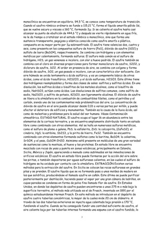 monoclínico se encuentran en equilibrio, 94,5 °C, se conoce como temperatura de transición.
Cuando el azufre rómbico ordinario se funde a 115,21 °C, forma el líquido amarillo pálido Së,
que se vuelve oscuro y viscoso a 160 °C, formando Sµ. Si se calienta el azufre hasta casi
alcanzar su punto de ebullición de 444,6 °C y después se vierte rápidamente en agua fría,
no le da tiempo a cristalizar en el estado rómbico o monoclínico, sino que forma una
sustancia transparente, pegajosa y elástica conocida como azufre amorfo o plástico,
compuesta en su mayor parte por Sµ sobreenfriado. El azufre tiene valencias dos, cuatro y
seis, como presenta en los compuestos sulfuro de hierro (FeS), dióxido de azufre (SO2) y
sulfato de bario (BaSO4), respectivamente. Se combina con hidrógeno y con elementos
metálicos por calentamiento, formando sulfuros. El sulfuro más común es el sulfuro de
hidrógeno, H2S, un gas venenoso e incoloro, con olor a huevo podrido. El azufre también se
combina con el cloro en diversas proporciones para formar monocloruro de azufre, S2Cl2, y
dicloruro de azufre, SCl2. Al arder en presencia de aire, se combina con oxígeno y forma
dióxido de azufre, SO2, un gas pesado e incoloro, con un característico olor sofocante. Con
aire húmedo se oxida lentamente a ácido sulfúrico, y es un componente básico de otros
ácidos, como el ácido tiosulfúrico, H2S2O3, y el ácido sulfuroso, H2SO3. Este último tiene
dos hidrógenos reemplazables y forma dos clases de sales: sulfitos y sulfitos ácidos. En una
disolución, los sulfitos ácidos o bisulfitos de los metales alcalinos, como el bisulfito de
sodio, NaHSO3, actúan como ácidos. Las disoluciones de sulfitos comunes, como sulfito de
sodio, Na2SO3, y sulfito de potasio, K2SO3, son ligeramente alcalinas. El dióxido de azufre
se libera a la atmósfera en la combustión de combustibles fósiles, como el petróleo y el
carbón, siendo uno de los contaminantes más problemáticos del aire. La concentración de
dióxido de azufre en el aire puede alcanzar desde 0,01 a varias partes por millón, y puede
afectar al deterioro de edificios y monumentos. También es la causa de la lluvia ácida, así
como de molestias y problemas para la salud del ser humano. Véase Contaminación
atmosférica. ESTADO NATURAL. El azufre ocupa el lugar 16 en abundancia entre los
elementos de la corteza terrestre, y se encuentra ampliamente distribuido tanto en estado
libre como combinado con otros elementos. Así se halla en numerosos sulfuros metálicos,
como el sulfuro de plomo o galena, PbS; la esfalerita, ZnS; la calcopirita, (CuFeS2); el
cinabrio, HgS; la estibina, Sb2S3, y la pirita de hierro, FeS2. También se encuentra
combinado con otros elementos formando sulfatos como la baritina, BaSO4; la celestina,
SrSO4, y el yeso, CaSO4•2H2O. Asimismo está presente en moléculas de una gran variedad
de sustancias como la mostaza, el huevo y las proteínas. En estado libre se encuentra
mezclado con rocas de yeso y pumita en zonas volcánicas, principalmente en Islandia,
Sicilia, México y Japón, apareciendo a menudo como sublimados en las inmediaciones de
orificios volcánicos. El azufre en estado libre puede formarse por la acción del aire sobre
las piritas, o también depositarse por aguas sulfurosas calientes, en las cuales el sulfuro de
hidrógeno se ha oxidado por contacto con la atmósfera. EXTRACCIÓN Existen varios
métodos para la extracción del azufre. En Sicilia se colocan las rocas sulfurosas en grandes
pilas y se prenden. El azufre líquido que se va formando pasa a unos moldes de madera en
los que solidifica, produciéndose el llamado azufre en cañón. Este último se puede purificar
posteriormente por destilación, haciendo pasar el vapor por una gran cámara de ladrillos, en
cuyas paredes se condensa en forma de polvo fino llamado flor de azufre. En Estados
Unidos, en donde los depósitos de azufre pueden encontrarse a unos 275 m o más bajo la
superficie terrestre, el método más utilizado es el de Frasch, inventado en 1891 por el
químico estadounidense Herman Frasch. En este método se introducen en el depósito de
azufre cuatro tuberías concéntricas, la mayor de la cuales mide 20 cm de diámetro. A
través de las dos tuberías exteriores se inyecta agua calentada bajo presión a 170 °C,
fundiendo el azufre. Cuando se ha conseguido fundir una cantidad suficiente de azufre, el
aire caliente baja por las tuberías internas formando una espuma con el azufre fundido, lo

                                              7
 