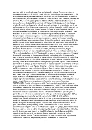 que hace subir la mezcla a la superficie por la tubería restante. Entonces se coloca el
azufre en contenedores de madera, donde solidifica, alcanzándose una pureza de un 99,5%.
El azufre también se puede extraer de las piritas por destilación en retortas de hierro o
arcilla refractaria, aunque con este proceso el azufre obtenido suele contener porciones de
arsénico. APLICACIONES La aplicación más importante del azufre es la fabricación de
compuestos como ácido sulfúrico, sulfitos, sulfatos y dióxido de azufre, todos ellos ya
citados. En medicina, el azufre ha cobrado gran relevancia por la extensión del uso de las
sulfamidas y su utilización en numerosas pomadas tópicas. Se emplea también para fabricar
fósforos, caucho vulcanizado, tintes y pólvora. En forma de polvo finamente dividido y
frecuentemente mezclado con cal, el azufre se usa como fungicida para las plantas. La sal
tiosulfato de sodio, Na2S2O3•5H2O, llamada impropiamente hiposulfito, se emplea en
fotografía para el fijado de negativos y positivos. Combinado con diversas láminas de
minerales inertes, el azufre constituye un pegamento especial utilizado para sujetar
objetos metálicos a la roca, como en el caso de los rieles o vías de tren y cadenas. El ácido
sulfúrico es uno de los productos químicos industriales más importantes, pues además de
emplearse en la fabricación de sustancias que contienen azufre sirve también para obtener
una gran cantidad de materiales que no contienen azufre en sí mismos, como el ácido
fosfórico. Ácido sulfúrico: Su fórmula es H2SO4, es un líquido corrosivo, de gran
viscosidad, incoloro y con una densidad relativa de 1,85. Tiene un punto de fusión de 10,36
°C, un punto de ebullición de 340 °C y es soluble en agua en cualquier proporción. Al mezclar
ácido sulfúrico con agua se libera una considerable cantidad de calor. A menos que la
mezcla se agite bien, el agua añadida se puede calentar más allá de su punto de ebullición y
la formación repentina de calor puede hacer saltar el ácido fuera del recipiente (véase
Ácidos y bases). El ácido concentrado destruye la piel y la carne, y puede causar ceguera si
se introduce en los ojos. El mejor tratamiento en caso de accidente es eliminar el ácido con
grandes cantidades de agua. A pesar del peligro potencial si se maneja sin cuidado, el ácido
sulfúrico ha sido muy importante comercialmente durante muchos años. Los antiguos
alquimistas lo preparaban en grandes cantidades calentando sulfatos existentes en la
naturaleza a altas temperaturas y disolviendo en agua el trióxido de azufre obtenido de
esta forma. En el siglo XV aproximadamente, se desarrolló un método para obtener el
ácido, destilando sulfato ferroso hidratado (o vitriolo de hierro) con arena. En 1740
empezó a producirse el ácido a escala comercial quemando azufre y nitrato de potasio en un
caldero suspendido en un gran globo de cristal, cubierto parcialmente de agua.
PROPIEDADES El ácido sulfúrico es un ácido fuerte, es decir, en disolución acuosa se
disocia fácilmente en iones hidrógeno (H+) e iones sulfato (SO42-). Cada molécula produce
dos iones H+, o sea que el ácido sulfúrico es dibásico. Sus disoluciones diluidas muestran
todas las características de los ácidos: tienen sabor amargo, conducen la electricidad,
neutralizan los álcalis y corroen los metales activos desprendiéndose gas hidrógeno. A
partir del ácido sulfúrico se pueden preparar sales que contienen el grupo sulfato SO4, y
sales ácidas que contienen el grupo hidrogenosulfato, HSO4. El ácido sulfúrico
concentrado, llamado antiguamente aceite de vitriolo, es un importante agente desecante.
Actúa tan vigorosamente en este aspecto que extrae el agua, y por lo tanto carboniza, la
madera, el algodón, el azúcar y el papel. Debido a estas propiedades desecantes, se usa
para fabricar éter, nitroglicerina y tintes. Cuando se calienta, el ácido sulfúrico
concentrado se comporta como un agente oxidante capaz, por ejemplo, de disolver metales
tan poco reactivos como el cobre, el mercurio y el plomo, produciendo el sulfato del metal,
dióxido de azufre y agua. Durante el siglo XIX, el químico alemán Justus von Liebig
descubrió que el ácido sulfúrico, añadido al suelo, aumenta la cantidad de fósforo
disponible para las plantas. Este descubrimiento dio lugar a un aumento de la producción
comercial de este ácido, mejorándose por tanto los métodos de fabricación.

                                              8
 