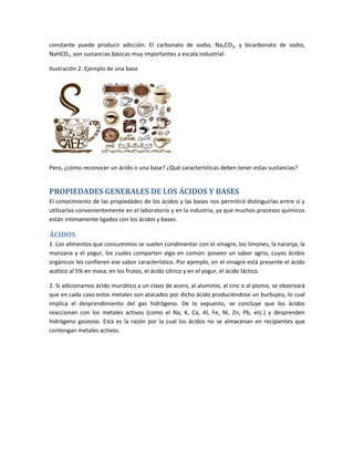 constante puede producir adicción. El carbonato de sodio, Na2CO3, y bicarbonato de sodio,
NaHCO3, son sustancias básicas muy importantes a escala industrial.
Ilustración 2: Ejemplo de una base
Pero, ¿cómo reconocer un ácido o una base? ¿Qué características deben tener estas sustancias?
PROPIEDADES GENERALES DE LOS ÁCIDOS Y BASES
El conocimiento de las propiedades de los ácidos y las bases nos permitirá distinguirlas entre sí y
utilizarlas convenientemente en el laboratorio y en la industria, ya que muchos procesos químicos
están íntimamente ligados con los ácidos y bases.
ÁCIDOS
1. Los alimentos que consumimos se suelen condimentar con el vinagre, los limones, la naranja, la
manzana y el yogur, los cuales comparten algo en común: poseen un sabor agrio, cuyos ácidos
orgánicos les confieren ese sabor característico. Por ejemplo, en el vinagre está presente el ácido
acético al 5% en masa; en los frutos, el ácido cítrico y en el yogur, el ácido láctico.
2. Si adicionamos ácido muriático a un clavo de acero, al aluminio, al cinc o al plomo, se observará
que en cada caso estos metales son atacados por dicho ácido produciéndose un burbujeo, lo cual
implica el desprendimiento del gas hidrógeno. De lo expuesto, se concluye que los ácidos
reaccionan con los metales activos (como el Na, K, Ca, Al, Fe, Ni, Zn, Pb, etc.) y desprenden
hidrógeno gaseoso. Esta es la razón por la cual los ácidos no se almacenan en recipientes que
contengan metales activos.
 