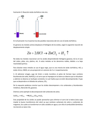 Ilustración 3: Reacción ácido clorhídrico más zinc.
En la Ilustración 3 se muestran las dos posibles reacciones del zinc con el ácido clorhídrico.
En general, los metales activos desplazan el hidrógeno de los ácidos, según la siguiente reacción de
desplazamiento simple:
No todos los metales reaccionan con los ácidos desprendiendo hidrógeno gaseoso, tal es el caso
del cobre, plata, oro, platino, etc. A estos metales se les denomina nobles, debido a su baja
reactividad química.
Para disolver estos metales se usa el agua regia, que es una mezcla de ácido clorhídrico, HCl, y
ácido nítrico, HNO3, en una proporción en volumen de 3 a 1 respectivamente.
3. Al adicionar vinagre, jugo de limón o ácido muriático al polvo de hornear (que contiene
bicarbonato de sodio, NaHCO3) o al sarro que se impregna en la tetera se observa que se disuelven
y además se observa un burbujeo constante, lo cual implica que se están descomponiendo. El gas
que se desprende es el dióxido de carbono, CO2.
De lo expuesto podemos concluir que los ácidos descomponen a los carbonatos y bicarbonatos
metálicos, liberando CO2 gaseoso.
Citemos como ejemplo la descomposición del carbonato de calcio.
CaCO3(s) + HCl(ac) CaCl2(ac)+CO2(g)+H2O(l)
Esta propiedad de los ácidos se puede aprovechar para eliminar el sarro de la tetera (esta capa
impide la buena transferencia del calor) ya que contiene carbonato de calcio y carbonato de
magnesio, los cuales se transforman en sales solubles en agua y con ello el combustible doméstico
nos duraría un poco más.
 