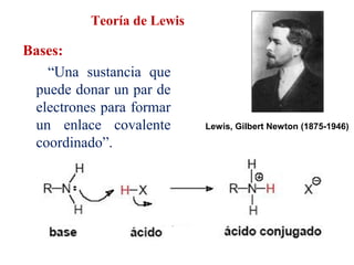 Teoría de Lewis
Bases:
“Una sustancia que
puede donar un par de
electrones para formar
un enlace covalente
coordinado”.
Lewis, Gilbert Newton (1875-1946)
 