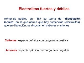 Electrolitos fuertes y débiles
Arrhenius publica en 1887 su teoría de “disociación
iónica”, en la que afirma que hay sustancias (electrolitos),
que en disolución, se disocian en cationes y aniones
Cationes: especie química con carga neta positiva
Aniones: especie química con carga neta negativa
 
