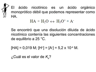El ácido nicotínico es un ácido orgánico
monoprótico débil que podemos representar como
HA.
Se encontró que una disolución diluida de ácido
nicotínico contenía las siguientes concentraciones
de equilibrio a 25 °C.
[HA] = 0,019 M; [H+
] = [A-
] = 5,2 x 10-4
M.
¿Cuál es el valor de Ka?
 