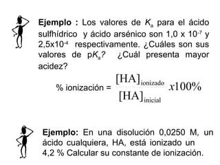 Ejemplo: En una disolución 0,0250 M, un
ácido cualquiera, HA, está ionizado un
4,2 % Calcular su constante de ionización.
Ejemplo : Los valores de Ka para el ácido
sulfhídrico y ácido arsénico son 1,0 x 10-7
y
2,5x10-4
respectivamente. ¿Cuáles son sus
valores de pKa? ¿Cuál presenta mayor
acidez?
% ionización = %100
[HA]
[HA]
inicial
ionizado
x
 