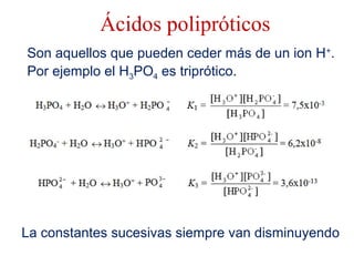 Ácidos polipróticos
Son aquellos que pueden ceder más de un ion H+
.
Por ejemplo el H3PO4 es triprótico.
La constantes sucesivas siempre van disminuyendo
 