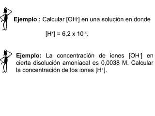 Ejemplo : Calcular [OH-
] en una solución en donde
[H+
] = 6,2 x 10-4
.
Ejemplo: La concentración de iones [OH-
] en
cierta disolución amoniacal es 0,0038 M. Calcular
la concentración de los iones [H+
].
 