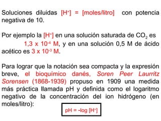 Soluciones diluidas [H+
] = [moles/litro] con potencia
negativa de 10.
Por ejemplo la [H+
] en una solución saturada de CO2 es
1,3 x 10-4
M, y en una solución 0,5 M de ácido
acético es 3 x 10-3
M.
Para lograr que la notación sea compacta y la expresión
breve, el bioquímico danés, Soren Peer Laurritz
Sorensen (1868-1939) propuso en 1909 una medida
más práctica llamada pH y definida como el logaritmo
negativo de la concentración del ion hidrógeno (en
moles/litro):
pH = -log [H+
]
 