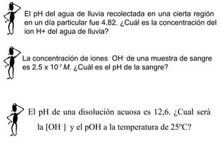 El pH del agua de lluvia recolectada en una cierta región
en un día particular fue 4.82. ¿Cuál es la concentración del
ion H+ del agua de lluvia?
La concentración de iones OH-
de una muestra de sangre
es 2.5 x 10-7
M. ¿Cuál es el pH de la sangre?
El pH de una disolución acuosa es 12,6. ¿Cual será
la [OH–
] y el pOH a la temperatura de 25ºC?
 