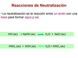 Reacciones de Neutralización
• La neutralización es la reacción entre un ácido con una
base para formar agua y sal.
HCl (ac) + NaOH (ac) H2O + NaCl (ac)
HNO3 (ac) + KOH (ac) H2O + KNO3 (ac)
 