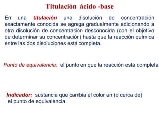 Titulación ácido -base
En una titulación una disolución de concentración
exactamente conocida se agrega gradualmente adicionando a
otra disolución de concentración desconocida (con el objetivo
de determinar su concentración) hasta que la reacción química
entre las dos disoluciones está completa.
Punto de equivalencia: el punto en que la reacción está completa
Indicador: sustancia que cambia el color en (o cerca de)
el punto de equivalencia
 