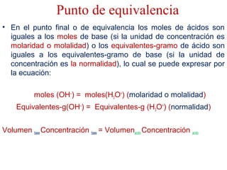 Punto de equivalencia
• En el punto final o de equivalencia los moles de ácidos son
iguales a los moles de base (si la unidad de concentración es
molaridad o molalidad) o los equivalentes-gramo de ácido son
iguales a los equivalentes-gramo de base (si la unidad de
concentración es la normalidad), lo cual se puede expresar por
la ecuación:
moles (OH–
) = moles(H3O+
) (molaridad o molalidad)
Equivalentes-g(OH–
) = Equivalentes-g (H3O+
) (normalidad)
Volumen base Concentración base = Volumenacido Concentración acido
 