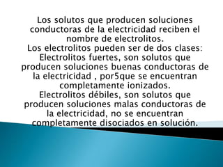 Los solutos que producen soluciones conductoras de la electricidad reciben el nombre de electrolitos.Los electrolitos pueden ser de dos clases: Electrolitos fuertes, son solutos que producen soluciones buenas conductoras de la electricidad , por5que se encuentran completamente ionizados.Electrolitos débiles, son solutos que producen soluciones malas conductoras de la electricidad, no se encuentran completamente disociados en solución.