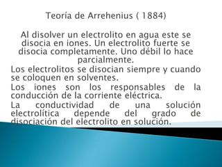 Teoría de Arrehenius ( 1884)Al disolver un electrolito en agua este se disocia en iones. Un electrolito fuerte se disocia completamente. Uno débil lo hace parcialmente.Los electrolitos se disocian siempre y cuando se coloquen en solventes.Los iones son los responsables de la conducción de la corriente eléctrica.La conductividad de una solución electrolítica depende del grado de disociación del electrolito en solución.