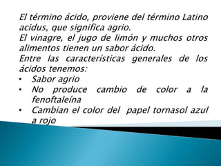 El término ácido, proviene del término Latino acidus, que significa agrio.El vinagre, el jugo de limón y muchos otros alimentos tienen un sabor ácido.Entre las características generales de los ácidos tenemos:Sabor agrio