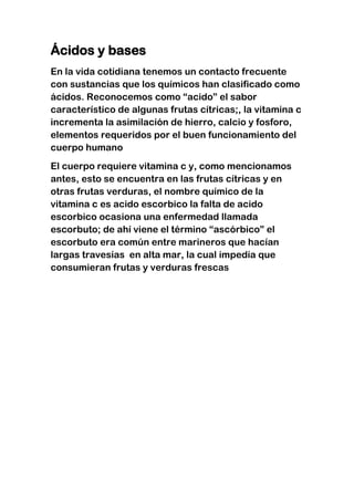 Ácidos y bases
En la vida cotidiana tenemos un contacto frecuente
con sustancias que los químicos han clasificado como
ácidos. Reconocemos como “acido” el sabor
característico de algunas frutas cítricas;, la vitamina c
incrementa la asimilación de hierro, calcio y fosforo,
elementos requeridos por el buen funcionamiento del
cuerpo humano
El cuerpo requiere vitamina c y, como mencionamos
antes, esto se encuentra en las frutas cítricas y en
otras frutas verduras, el nombre químico de la
vitamina c es acido escorbico la falta de acido
escorbico ocasiona una enfermedad llamada
escorbuto; de ahí viene el término “ascórbico” el
escorbuto era común entre marineros que hacían
largas travesías en alta mar, la cual impedía que
consumieran frutas y verduras frescas