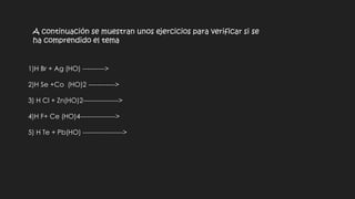 A continuación se muestran unos ejercicios para verificar si se
ha comprendido el tema
1)H Br + Ag (HO) ---------->
2)H Se +Co (HO)2 ------------>
3) H Cl + Zn(HO)2---------------->
4)H F+ Ce (HO)4---------------->
5) H Te + Pb(HO) ------------------>
 