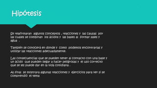 Hipótesis
Se reafirmaran algunos conceptos , reacciones y las causas por
las cuales se combinan los ácidos y las bases al formar sales y
agua .
También se conocerá en donde y como podemos encontrarlas y
utilizar las reacciones adecuadamente.
Las consecuencias que se pueden tener al contacto con una base y
un ácido que pueden llegar a hacer peligrosas y el uso correcto
que se les puede dar en la vida cotidiana .
Al final se mostrara algunas reacciones y ejercicios para ver si se
comprendió el tema
 