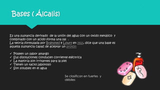 Bases ( Álcalis)
Es una sustancia derivado de la unión del agua con un oxido metálico y
combinado con un acido forma una sal .
La teoría formulada por Brønsted y Lowry en 1923, dice que una base es
aquella sustancia capaz de aceptar un protón
 Poseen un sabor amargo
 Sus disoluciones conducen corriente eléctrica
 La mayoría son irritantes para la piel
 Tienen un tacto jabonoso
 Son solubles en el agua
Se clasifican en fuertes y
débiles
 