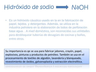 • Es un hidróxido cáustico usado en la en la fabricación de
papel, tejidos, y detergentes. Además, se utiliza en la
industria petrolera en la elaboración de lodos de perforación
base agua. . A nivel doméstico, son reconocidas sus utilidades
para desbloquear tuberías de desagües de cocinas y baños,
entre otros.
Hidróxido de sodio NaOH
Su importancia es qe se usa para fabricar jabones, crayón, papel,
explosivos, pinturas y productos de petróleo. También se usa en el
procesamiento de textiles de algodón, lavandería y blanqueado,
revestimiento de óxidos, galvanoplastia y extracción electrolítica.
 