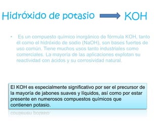 • Es un compuesto químico inorgánico de fórmula KOH, tanto
él como el hidróxido de sodio (NaOH), son bases fuertes de
uso común. Tiene muchos usos tanto industriales como
comerciales. La mayoría de las aplicaciones explotan su
reactividad con ácidos y su corrosividad natural.
Hidróxido de potasio KOH
El KOH es especialmente significativo por ser el precursor de
la mayoría de jabones suaves y líquidos, así como por estar
presente en numerosos compuestos químicos que
contienen potasio.
 