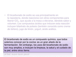 • El bicarbonato de sodio se usa principalmente en
la repostería, donde reacciona con otros componentes para
liberar CO2, que ayuda a la masa a elevarse, dándole sabor y
volumen. Los compuestos ácidos que inducen esta reacción
incluyen bitartrato de potasio (también conocido como crema
de tártaro), jugo de limón, yogurt, ácido acético.
El bicarbonato de sodio es un compuesto químico, que todos
solemos conocer por la cocina: es un gran aliado de la
fermentación. Sin embargo, los usos del bicarbonato de sodio
son muy amplios, e incluyen la limpieza, la salud y el cuidado de
la piel, entre otros ítems.
 