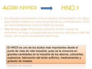 • Es utilizado comúnmente como un reactivo de laboratorio. Se utiliza
para fabricar explosivos como la nitroglicerina y trinitrotolueno (TNT),
así como fertilizantes como el nitrato de amonio
• Uno de sus usos: Producción industrial de frío: cuando se
comprime, se licua y al expandirse se evapora y absorbe el calor del
medio, por lo que la temperatura disminuye
Acido nítrico HNO 3
El HNO3 es uno de los ácidos mas importantes desde el
punto de vista de vida industrial, pues se le consume en
grandes cantidades en la industria de los abonos, colorantes,
explosivos, fabricación del ácido sulfúrico, medicamentos y
grabado de metales
 