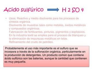 • Usos: Reactivo y medio disolvente para los procesos de
síntesis orgánica.
Disolvente de muestras tales como metales, óxidos metálicos
y compuestos orgánicos.
Fabricación de fertilizantes, pinturas, pigmentos y explosivos.
En la industria textil se emplea para el proceso de blanqueo y
la eliminación de impurezas metálicas en telas.
Refinamiento del crudo de petróleo.
Acido sulfúrico H 2 SO 4
Probablemente el uso más importante es el sulfuro que se
incorpora a través de la sulfonación orgánica, particularmente en
la producción de detergentes. Un producto común que contiene
ácido sulfúrico son las baterías, aunque la cantidad que contienen
es muy pequeña.
 