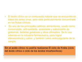• El ácido cítrico es un compuesto natural que se encuentra en
todos los seres vivos, pero está particularmente concentrado
en las frutas cítricas.
• Es uno de los principales aditivos alimentarios, usado como
conservante, anti-oxidante, acidulante y saborizante de
golosinas, bebidas gaseosas y otros alimentos. Se lo usa
además en la industria farmacéutica, para lograr
efervescencia y sabor, y también como anticoagulante de la
sangre.
Sin el acido cítrico no podría realizarse El ciclo de Krebs (ciclo
del ácido cítrico o ciclo de los ácidos tricarboxílicos)
 
