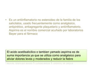 • Es un antiinflamatorio no esteroideo de la familia de los
salicilatos, usado frecuentemente como analgésico,
antipirético, antiagregante plaquetario y antiinflamatorio.
Aspirina es el nombre comercial acuñado por laboratorios
Bayer para el fármaco
El acido acetilsalicilico o tambien yamado aspirina es de
suma importancia ya que se utiliza como analgésico para
aliviar dolores leves y moderados y reducir la fiebre
 