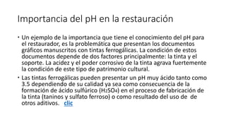 Importancia del pH en la restauración
 Un ejemplo de la importancia que tiene el conocimiento del pH para
el restaurador, es la problemática que presentan los documentos
gráficos manuscritos con tintas ferrogálicas. La condición de estos
documentos depende de dos factores principalmente: la tinta y el
soporte. La acidez y el poder corrosivo de la tinta agrava fuertemente
la condición de este tipo de patrimonio cultural.
 Las tintas ferrogálicas pueden presentar un pH muy ácido tanto como
3.5 dependiendo de su calidad ya sea como consecuencia de la
formación de ácido sulfúrico (H2SO4) en el proceso de fabricación de
la tinta (taninos y sulfato ferroso) o como resultado del uso de de
otros aditivos. clic
 