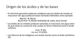 Origen de los ácidos y de las bases
 En términos generales podemos establecer que los óxidos de metales al
reaccionar con agua producen bases llamadas hidróxidos como ejemplo:
4Na+O2  2Na2O
Na2O+H2O  2NaOH (hidróxido de sodio, base fuerte)
 Los óxidos de no metales producen oxiácidos al reaccionar con agua entre
los que están las sustancias más usadas en forma industrial como el ácido
sulfúrico:
S+O2  SO2
SO2+H2O  H2SO4
 Los hidruros de los halógenos son ácidos fuertes como el ácido clorhídrico
HCl
 
