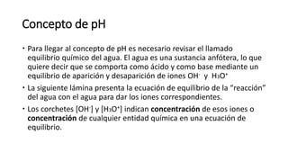 Concepto de pH
 Para llegar al concepto de pH es necesario revisar el llamado
equilibrio químico del agua. El agua es una sustancia anfótera, lo que
quiere decir que se comporta como ácido y como base mediante un
equilibrio de aparición y desaparición de iones OH- y H3O+
 La siguiente lámina presenta la ecuación de equilibrio de la “reacción”
del agua con el agua para dar los iones correspondientes.
 Los corchetes [OH-] y [H3O+] indican concentración de esos iones o
concentración de cualquier entidad química en una ecuación de
equilibrio.
 