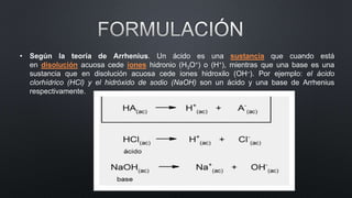 • Según la teoría de Arrhenius. Un ácido es una sustancia que cuando está
en disolución acuosa cede iones hidronio (H3O+) o (H+), mientras que una base es una
sustancia que en disolución acuosa cede iones hidroxilo (OH–). Por ejemplo: el ácido
clorhídrico (HCl) y el hidróxido de sodio (NaOH) son un ácido y una base de Arrhenius
respectivamente.
 
