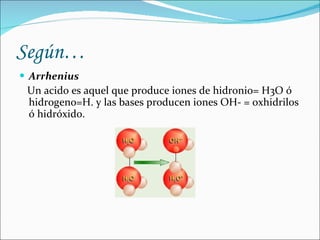 Según… Arrhenius Un acido es aquel que produce iones de hidronio= H3O ó hidrogeno=H. y las bases producen iones OH- = oxhidrilos ó hidróxido.
