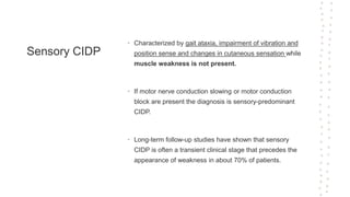 Sensory CIDP
• Characterized by gait ataxia, impairment of vibration and
position sense and changes in cutaneous sensation while
muscle weakness is not present.
• If motor nerve conduction slowing or motor conduction
block are present the diagnosis is sensory-predominant
CIDP.
• Long-term follow-up studies have shown that sensory
CIDP is often a transient clinical stage that precedes the
appearance of weakness in about 70% of patients.
 